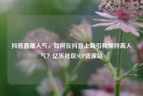 抖音直播人气，如何在抖音上吸引和保持高人气？亿乐社区SUP货源站