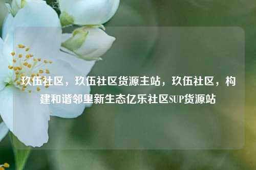 玖伍社区	，玖伍社区货源主站，玖伍社区，构建和谐邻里新生态亿乐社区SUP货源站  第1张
