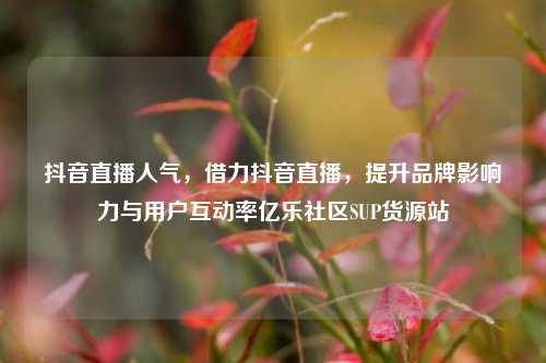 抖音直播人气，借力抖音直播，提升品牌影响力与用户互动率亿乐社区SUP货源站  第1张