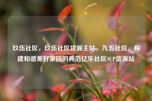 玖伍社区，玖伍社区货源主站	，九五社区，构建和谐美好家园的典范亿乐社区SUP货源站  第1张