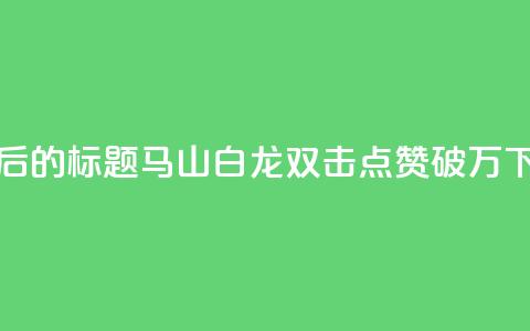 重写后的标题:马山白龙双击点赞破万! 第1张 重写后的标题:马山白龙双击点赞破万! 第1张