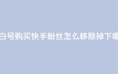 DY小白号购买 - 快手粉丝怎么移除掉  第1张