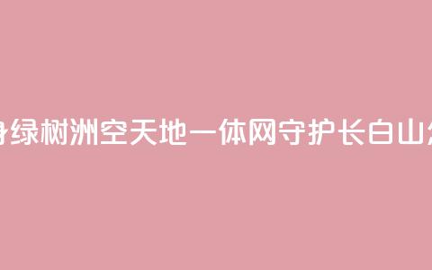 “黄沙海”变身“绿树洲”“空天地一体”网守护长白山 怎么做到的? 第1张 “黄沙海”变身“绿树洲”“空天地一体”网守护长白山 怎么做到的? 第1张
