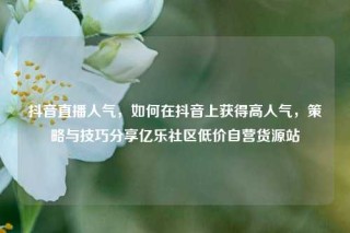 抖音直播人气，如何在抖音上获得高人气，策略与技巧分享亿乐社区低价自营货源站