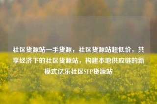 社区货源站一手货源，社区货源站超低价，共享经济下的社区货源站，构建本地供应链的新模式亿乐社区SUP货源站