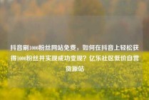 抖音刷1000粉丝网站免费，如何在抖音上轻松获得1000粉丝并实现成功变现？亿乐社区低价自营货源站