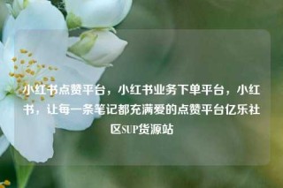 小红书点赞平台，小红书业务下单平台，小红书，让每一条笔记都充满爱的点赞平台亿乐社区SUP货源站