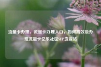 流量卡办理，流量卡办理入口，如何高效地办理流量卡亿乐社区SUP货源站