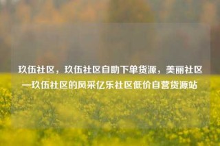 玖伍社区，玖伍社区自助下单货源，美丽社区—玖伍社区的风采亿乐社区低价自营货源站