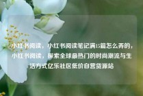 小红书阅读，小红书阅读笔记满15篇怎么弄的，小红书阅读，探索全球最热门的时尚潮流与生活方式亿乐社区低价自营货源站