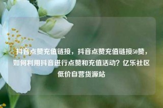 抖音点赞充值链接，抖音点赞充值链接50赞，如何利用抖音进行点赞和充值活动？亿乐社区低价自营货源站