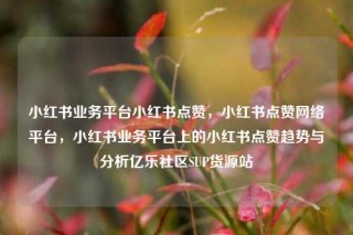 小红书业务平台小红书点赞，小红书点赞网络平台，小红书业务平台上的小红书点赞趋势与分析亿乐社区SUP货源站