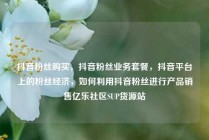 抖音粉丝购买，抖音粉丝业务套餐，抖音平台上的粉丝经济，如何利用抖音粉丝进行产品销售亿乐社区SUP货源站