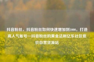 抖音粉丝，抖音粉丝如何快速增加到1000，打造高人气账号—抖音粉丝的黄金法则亿乐社区低价自营货源站