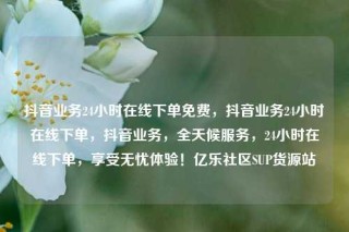 抖音业务24小时在线下单免费，抖音业务24小时在线下单，抖音业务，全天候服务，24小时在线下单，享受无忧体验！亿乐社区SUP货源站