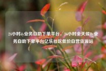 24小时dy业务自助下单平台，24小时全天候Dy业务自助下单平台亿乐社区低价自营货源站