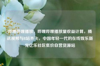 哔哩哔哩播放，哔哩哔哩播放量收益计算，腾讯视频与B站齐飞，中国年轻一代的在线娱乐新宠亿乐社区低价自营货源站