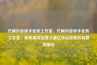 代刷抖音快手业务工作室，代刷抖音快手业务工作室，探索高效运营之道亿乐社区低价自营货源站