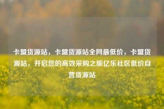 卡盟货源站，卡盟货源站全网最低价，卡盟货源站，开启您的高效采购之旅亿乐社区低价自营货源站