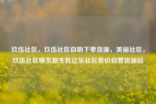 玖伍社区，玖伍社区自助下单货源，美丽社区，玖伍社区焕发新生机亿乐社区低价自营货源站
