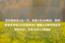 买抖音粉丝10元一万，抖音10元1000粉丝，如何低成本获取10万抖音粉丝？揭秘10元即可轻松实现的方法！亿乐社区SUP货源站