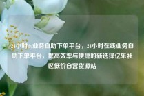 24小时dy业务自助下单平台，24小时在线业务自助下单平台，提高效率与便捷的新选择亿乐社区低价自营货源站