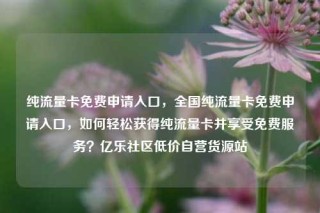 纯流量卡免费申请入口，全国纯流量卡免费申请入口，如何轻松获得纯流量卡并享受免费服务？亿乐社区低价自营货源站