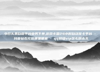 今日头条自助平台业务下单,游戏卡盟24小时自动发卡平台 - 抖音钻石充值哪里便宜 - qq超级vip怎么刷永久