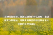 货源站超低价，货源站超低价什么意思，走进超低价货源站，寻找优质商品的新选择亿乐社区低价自营货源站