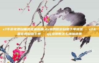 cf手游免费自瞄透视最新版,dy业务低价自助下单转发 - cf卡盟官网自助下单 - qq点赞数怎么增加免费