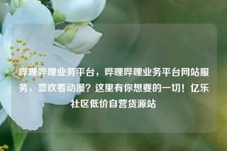 哔哩哔哩业务平台，哔哩哔哩业务平台网站服务，喜欢看动漫？这里有你想要的一切！亿乐社区低价自营货源站