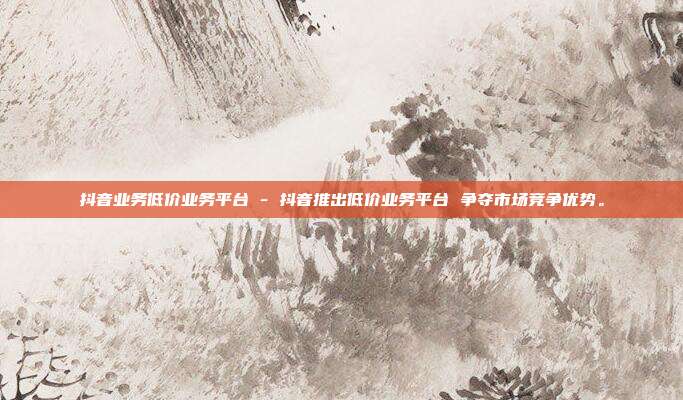 抖音业务低价业务平台 - 抖音推出低价业务平台 争夺市场竞争优势。  第1张