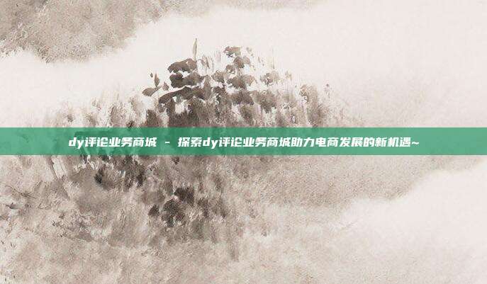 dy评论业务商城 - 探索dy评论业务商城助力电商发展的新机遇~  第1张