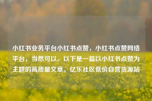 小红书业务平台小红书点赞，小红书点赞网络平台，当然可以。以下是一篇以小红书点赞为主题的高质量文章	。亿乐社区低价自营货源站  第1张