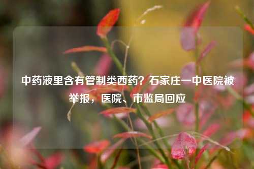 中药液里含有管制类西药？石家庄一中医院被举报，医院	、市监局回应  第1张