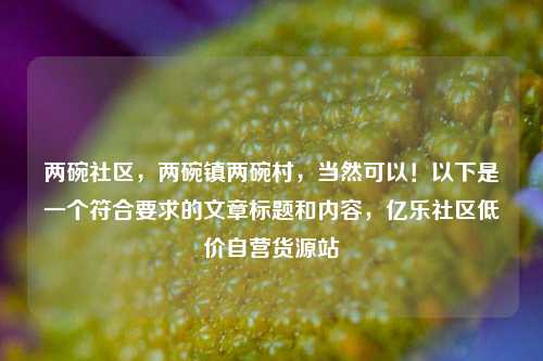两碗社区，两碗镇两碗村，当然可以！以下是一个符合要求的文章标题和内容	，亿乐社区低价自营货源站  第1张