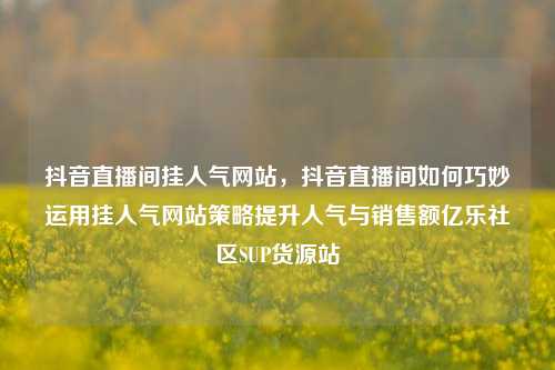 抖音直播间挂人气网站，抖音直播间如何巧妙运用挂人气网站策略提升人气与销售额亿乐社区SUP货源站  第1张
