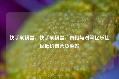 快手刷粉丝，快手刷粉丝	，真相与对策亿乐社区低价自营货源站  第1张