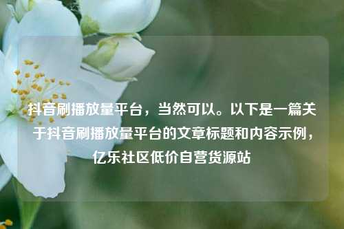抖音刷播放量平台，当然可以	。以下是一篇关于抖音刷播放量平台的文章标题和内容示例	，亿乐社区低价自营货源站  第1张