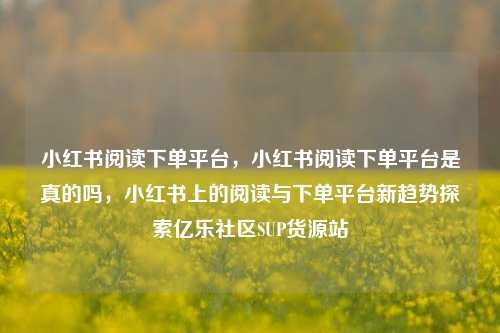 小红书阅读下单平台，小红书阅读下单平台是真的吗	，小红书上的阅读与下单平台新趋势探索亿乐社区SUP货源站  第1张