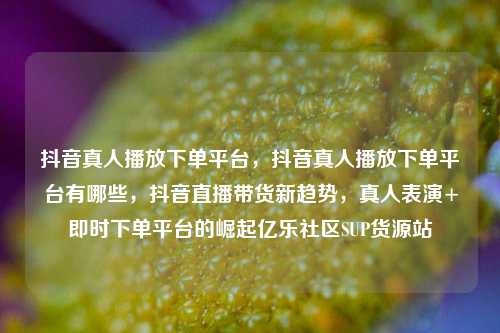 抖音真人播放下单平台，抖音真人播放下单平台有哪些	，抖音直播带货新趋势，真人表演+即时下单平台的崛起亿乐社区SUP货源站  第1张