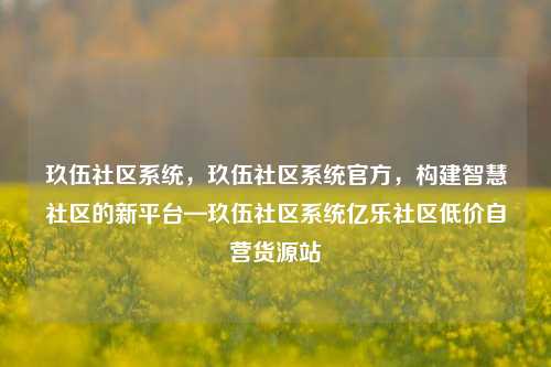 玖伍社区系统，玖伍社区系统官方	，构建智慧社区的新平台—玖伍社区系统亿乐社区低价自营货源站  第1张