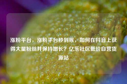 涨粉平台，涨粉平台秒到账，如何在抖音上获得大量粉丝并保持增长？亿乐社区低价自营货源站  第1张