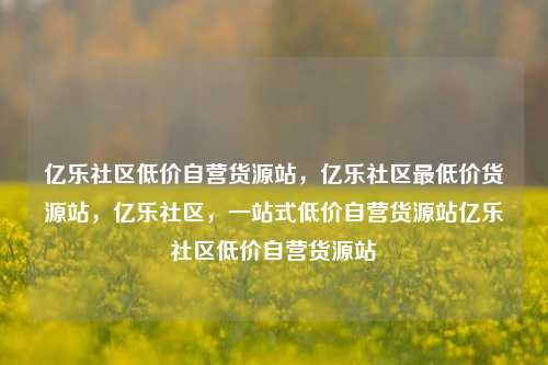 亿乐社区低价自营货源站，亿乐社区最低价货源站，亿乐社区	，一站式低价自营货源站亿乐社区低价自营货源站  第1张