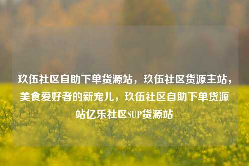 玖伍社区自助下单货源站，玖伍社区货源主站，美食爱好者的新宠儿	，玖伍社区自助下单货源站亿乐社区SUP货源站  第1张