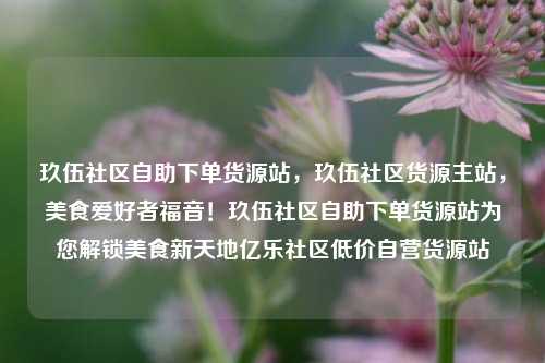玖伍社区自助下单货源站，玖伍社区货源主站，美食爱好者福音！玖伍社区自助下单货源站为您解锁美食新天地亿乐社区低价自营货源站  第1张