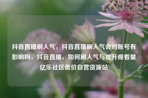 抖音直播刷人气，抖音直播刷人气会对账号有影响吗，抖音直播	，如何刷人气与提升观看量亿乐社区低价自营货源站  第1张