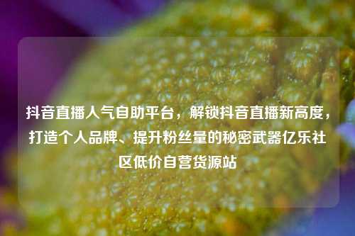 抖音直播人气自助平台	，解锁抖音直播新高度，打造个人品牌、提升粉丝量的秘密武器亿乐社区低价自营货源站  第1张