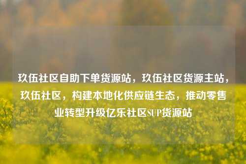 玖伍社区自助下单货源站，玖伍社区货源主站，玖伍社区	，构建本地化供应链生态，推动零售业转型升级亿乐社区SUP货源站  第1张