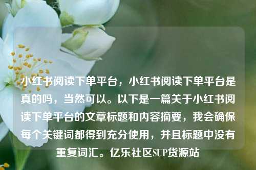 小红书阅读下单平台	，小红书阅读下单平台是真的吗，当然可以。以下是一篇关于小红书阅读下单平台的文章标题和内容摘要，我会确保每个关键词都得到充分使用	，并且标题中没有重复词汇	。亿乐社区SUP货源站  第1张